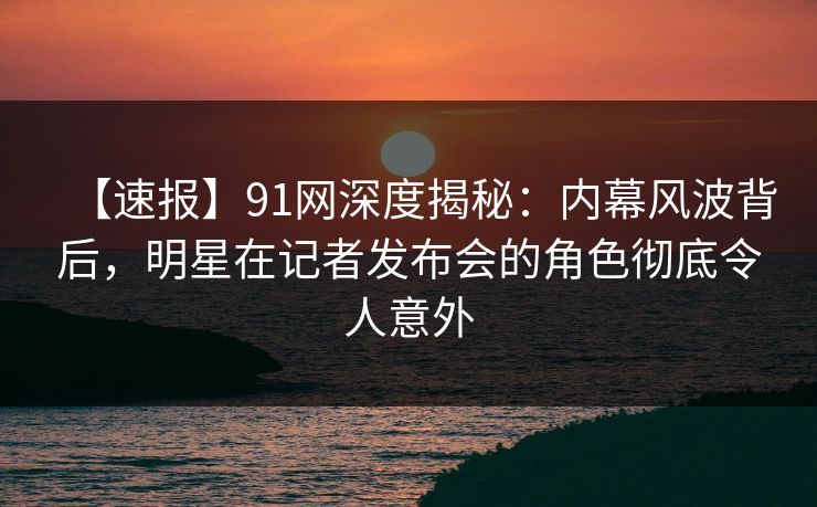 【速报】91网深度揭秘：内幕风波背后，明星在记者发布会的角色彻底令人意外