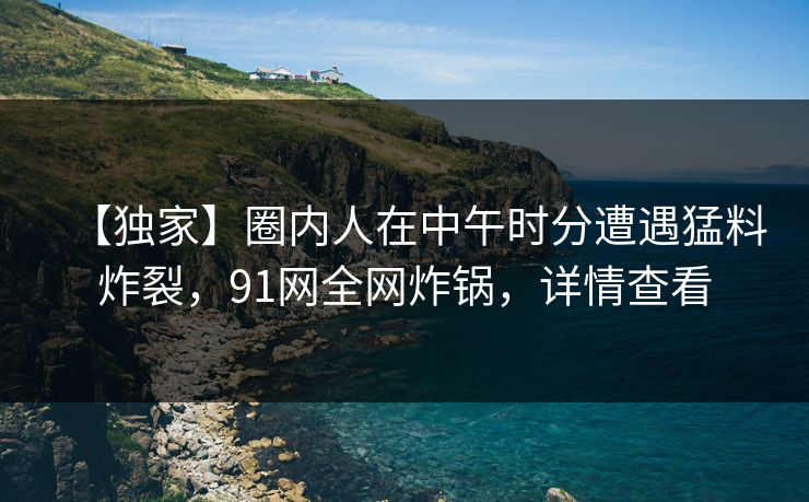 【独家】圈内人在中午时分遭遇猛料炸裂，91网全网炸锅，详情查看