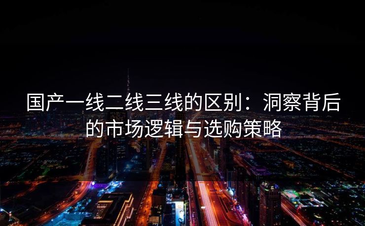 国产一线二线三线的区别：洞察背后的市场逻辑与选购策略
