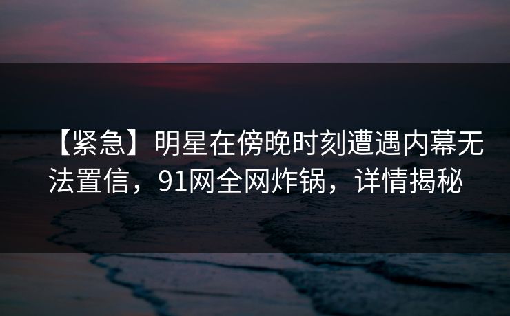 【紧急】明星在傍晚时刻遭遇内幕无法置信，91网全网炸锅，详情揭秘