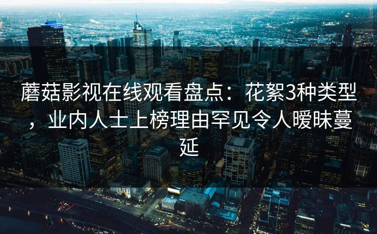 蘑菇影视在线观看盘点：花絮3种类型，业内人士上榜理由罕见令人暧昧蔓延