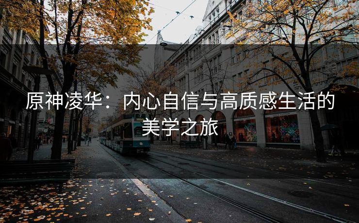 原神凌华:内心自信与高质感生活的美学之旅 原神凌华:内心自信与高质感生活的美学之旅