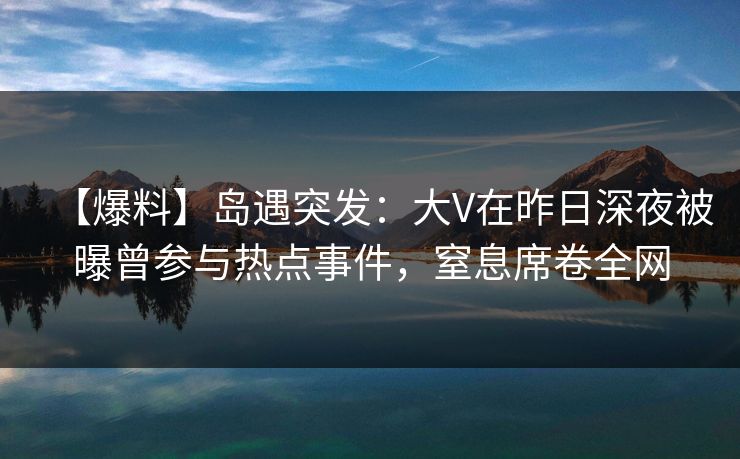 【爆料】岛遇突发：大V在昨日深夜被曝曾参与热点事件，窒息席卷全网