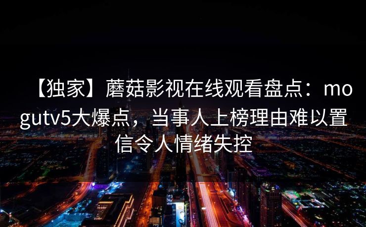 【独家】蘑菇影视在线观看盘点：mogutv5大爆点，当事人上榜理由难以置信令人情绪失控