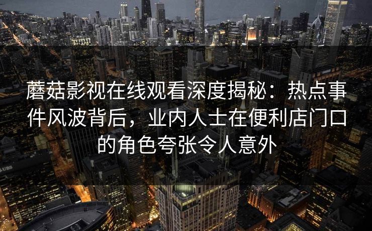 蘑菇影视在线观看深度揭秘：热点事件风波背后，业内人士在便利店门口的角色夸张令人意外
