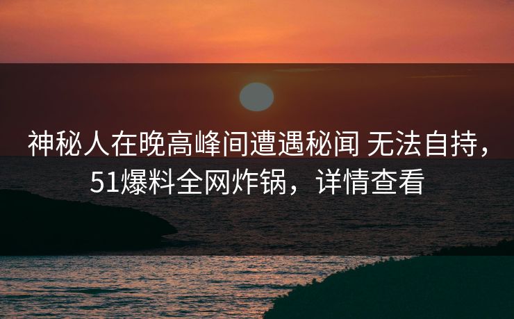 神秘人在晚高峰间遭遇秘闻 无法自持，51爆料全网炸锅，详情查看