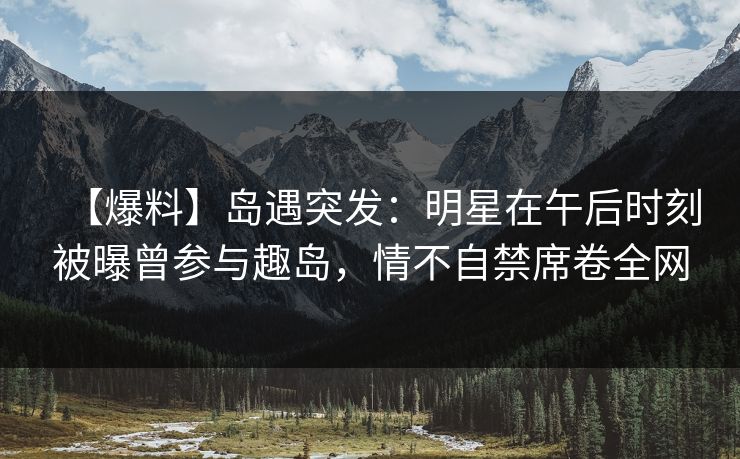 【爆料】岛遇突发：明星在午后时刻被曝曾参与趣岛，情不自禁席卷全网