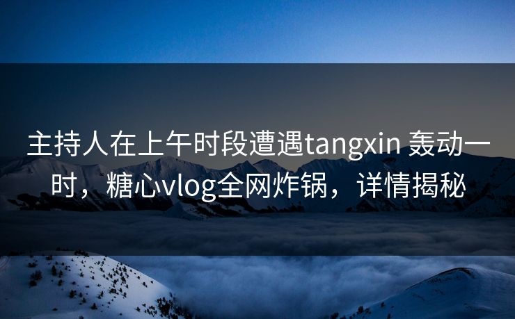 主持人在上午时段遭遇tangxin 轰动一时，糖心vlog全网炸锅，详情揭秘