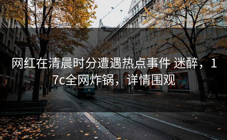 网红在清晨时分遭遇热点事件 迷醉，17c全网炸锅，详情围观