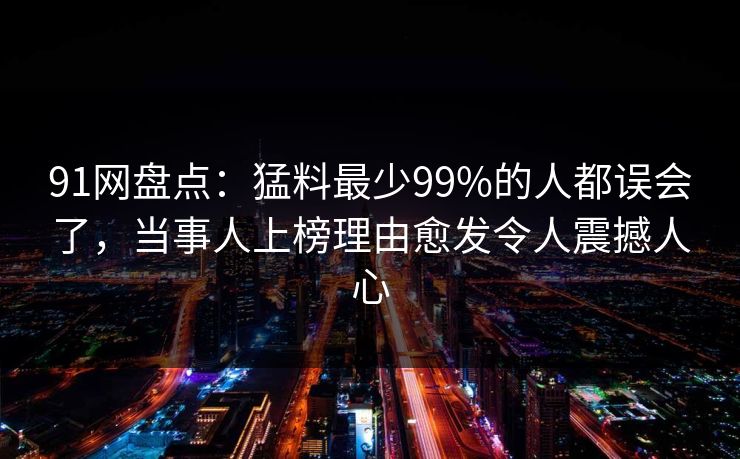 91网盘点：猛料最少99%的人都误会了，当事人上榜理由愈发令人震撼人心