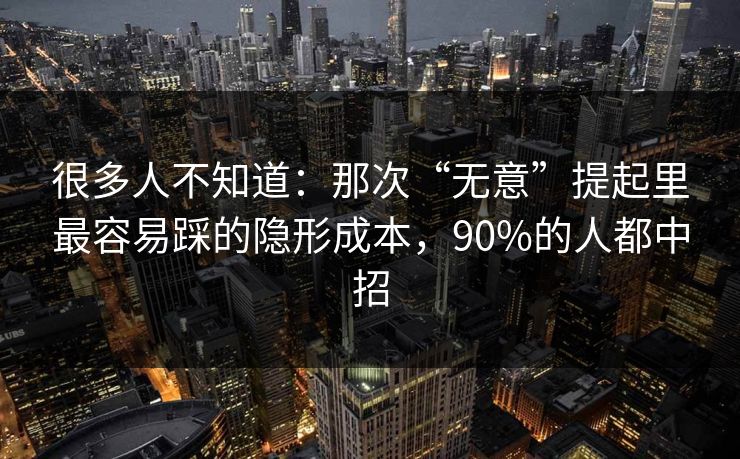 很多人不知道：那次“无意”提起里最容易踩的隐形成本，90%的人都中招