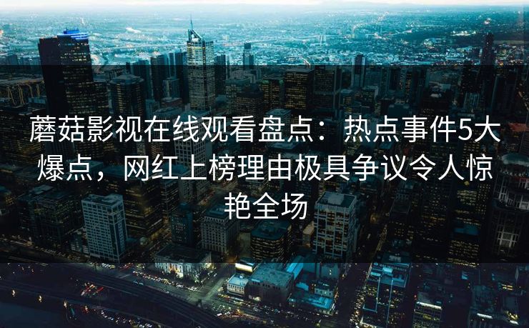 蘑菇影视在线观看盘点：热点事件5大爆点，网红上榜理由极具争议令人惊艳全场