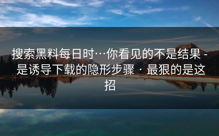 搜索黑料每日时…你看见的不是结果 - 是诱导下载的隐形步骤 · 最狠的是这招
