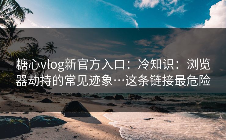 糖心vlog新官方入口：冷知识：浏览器劫持的常见迹象…这条链接最危险