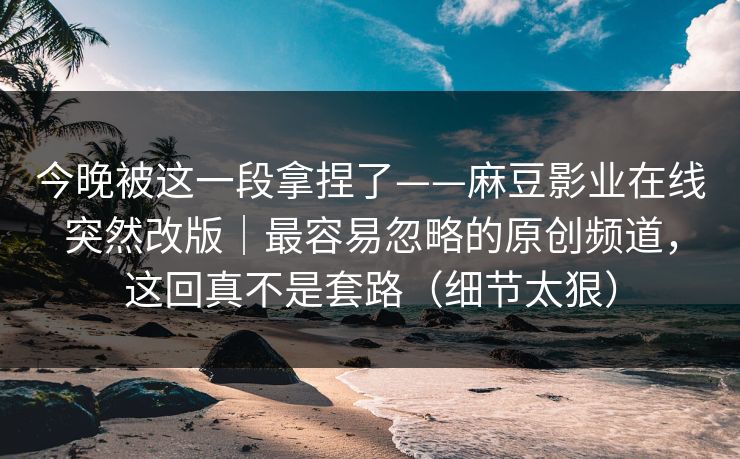 今晚被这一段拿捏了——麻豆影业在线突然改版|最容易忽略的原创频道,这回真不是套路(细节太狠)