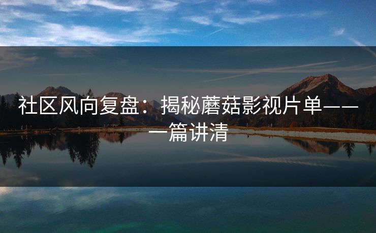 社区风向复盘:揭秘蘑菇影视片单——一篇讲清