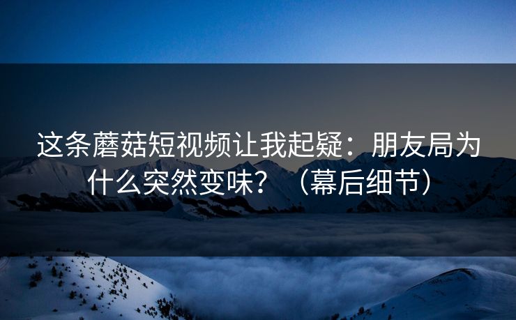这条蘑菇短视频让我起疑：朋友局为什么突然变味？（幕后细节）