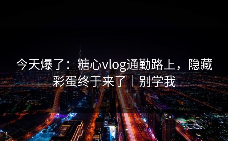 今天爆了：糖心vlog通勤路上，隐藏彩蛋终于来了｜别学我