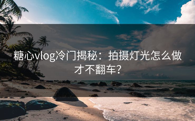 糖心vlog冷门揭秘：拍摄灯光怎么做才不翻车？